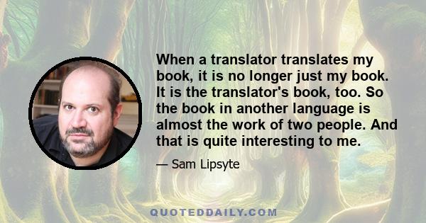 When a translator translates my book, it is no longer just my book. It is the translator's book, too. So the book in another language is almost the work of two people. And that is quite interesting to me.