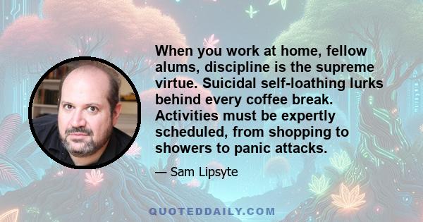 When you work at home, fellow alums, discipline is the supreme virtue. Suicidal self-loathing lurks behind every coffee break. Activities must be expertly scheduled, from shopping to showers to panic attacks.