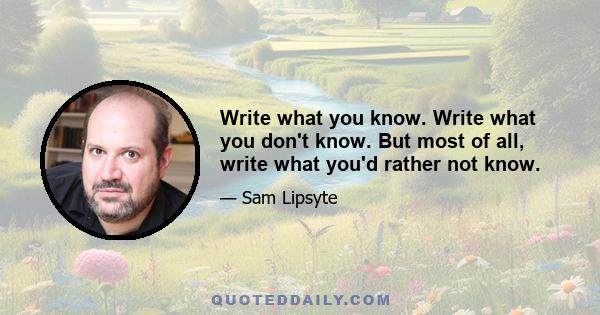 Write what you know. Write what you don't know. But most of all, write what you'd rather not know.