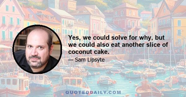 Yes, we could solve for why, but we could also eat another slice of coconut cake.