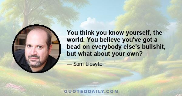 You think you know yourself, the world. You believe you've got a bead on everybody else's bullshit, but what about your own?