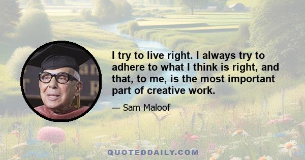 I try to live right. I always try to adhere to what I think is right, and that, to me, is the most important part of creative work.