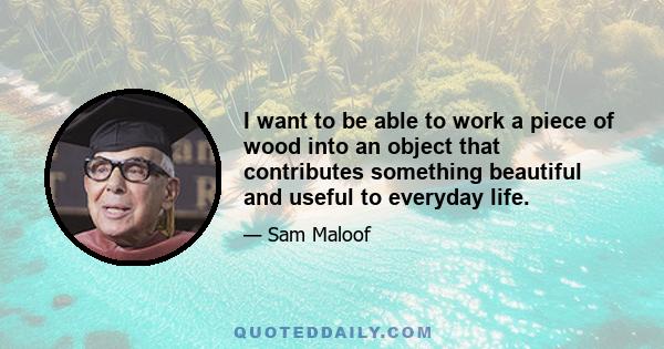 I want to be able to work a piece of wood into an object that contributes something beautiful and useful to everyday life.