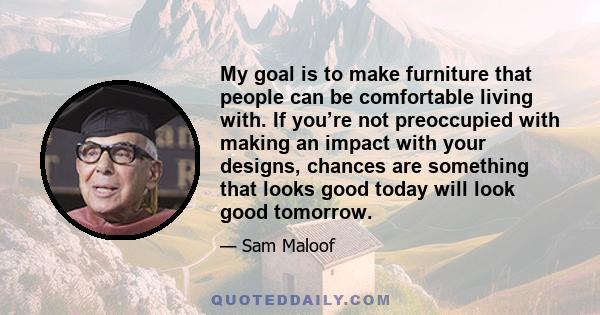 My goal is to make furniture that people can be comfortable living with. If you’re not preoccupied with making an impact with your designs, chances are something that looks good today will look good tomorrow.