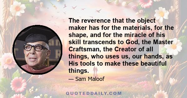 The reverence that the object maker has for the materials, for the shape, and for the miracle of his skill transcends to God, the Master Craftsman, the Creator of all things, who uses us, our hands, as His tools to make 