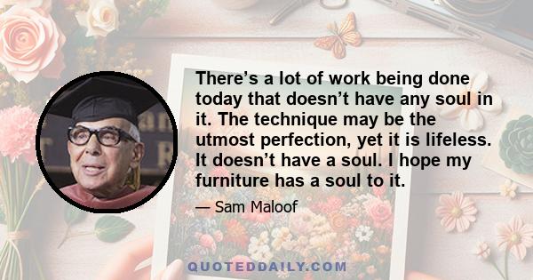 There’s a lot of work being done today that doesn’t have any soul in it. The technique may be the utmost perfection, yet it is lifeless. It doesn’t have a soul. I hope my furniture has a soul to it.