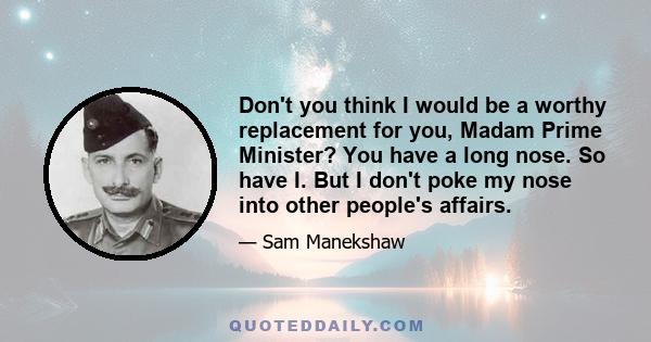 Don't you think I would be a worthy replacement for you, Madam Prime Minister? You have a long nose. So have I. But I don't poke my nose into other people's affairs.