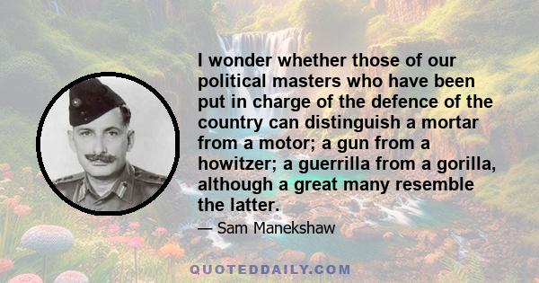 I wonder whether those of our political masters who have been put in charge of the defence of the country can distinguish a mortar from a motor; a gun from a howitzer; a guerrilla from a gorilla, although a great many