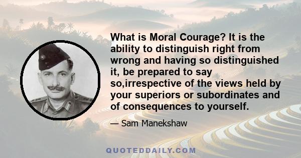 What is Moral Courage? It is the ability to distinguish right from wrong and having so distinguished it, be prepared to say so,irrespective of the views held by your superiors or subordinates and of consequences to