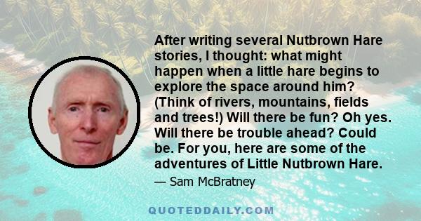 After writing several Nutbrown Hare stories, I thought: what might happen when a little hare begins to explore the space around him? (Think of rivers, mountains, fields and trees!) Will there be fun? Oh yes. Will there