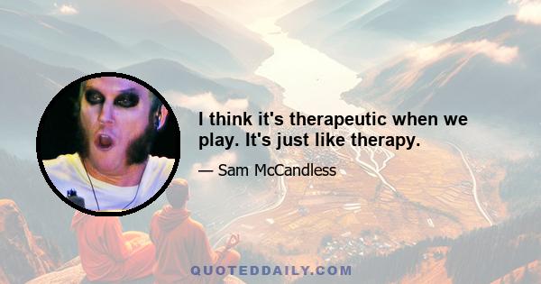 I think it's therapeutic when we play. It's just like therapy.