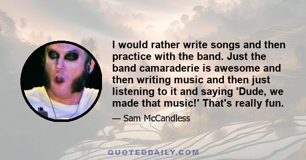 I would rather write songs and then practice with the band. Just the band camaraderie is awesome and then writing music and then just listening to it and saying 'Dude, we made that music!' That's really fun.