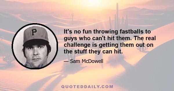 It's no fun throwing fastballs to guys who can't hit them. The real challenge is getting them out on the stuff they can hit.