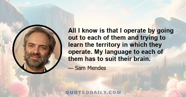 All I know is that I operate by going out to each of them and trying to learn the territory in which they operate. My language to each of them has to suit their brain.