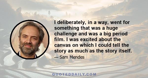 I deliberately, in a way, went for something that was a huge challenge and was a big period film. I was excited about the canvas on which I could tell the story as much as the story itself.