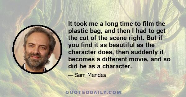 It took me a long time to film the plastic bag, and then I had to get the cut of the scene right. But if you find it as beautiful as the character does, then suddenly it becomes a different movie, and so did he as a