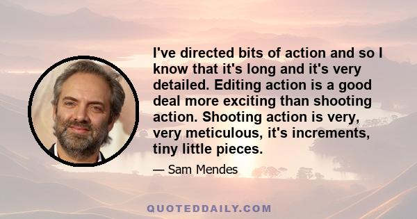 I've directed bits of action and so I know that it's long and it's very detailed. Editing action is a good deal more exciting than shooting action. Shooting action is very, very meticulous, it's increments, tiny little