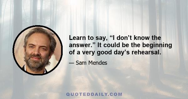 Learn to say, “I don’t know the answer.” It could be the beginning of a very good day’s rehearsal.