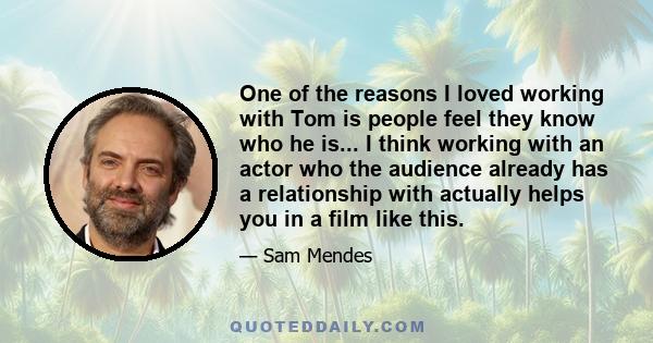 One of the reasons I loved working with Tom is people feel they know who he is... I think working with an actor who the audience already has a relationship with actually helps you in a film like this.