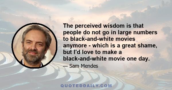 The perceived wisdom is that people do not go in large numbers to black-and-white movies anymore - which is a great shame, but I'd love to make a black-and-white movie one day.