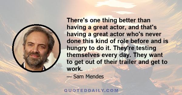 There's one thing better than having a great actor, and that's having a great actor who's never done this kind of role before and is hungry to do it. They're testing themselves every day. They want to get out of their