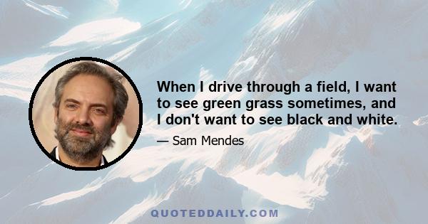 When I drive through a field, I want to see green grass sometimes, and I don't want to see black and white.