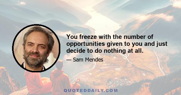 You freeze with the number of opportunities given to you and just decide to do nothing at all.