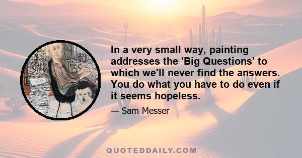 In a very small way, painting addresses the 'Big Questions' to which we'll never find the answers. You do what you have to do even if it seems hopeless.