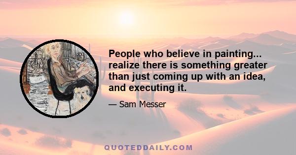 People who believe in painting... realize there is something greater than just coming up with an idea, and executing it.