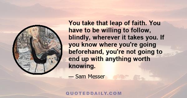 You take that leap of faith. You have to be willing to follow, blindly, wherever it takes you. If you know where you're going beforehand, you're not going to end up with anything worth knowing.