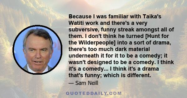 Because I was familiar with Taika's Watiti work and there's a very subversive, funny streak amongst all of them. I don't think he turned [Hunt for the Wilderpeople] into a sort of drama, there's too much dark material