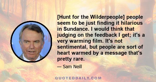 [Hunt for the Wilderpeople] people seem to be just finding it hilarious in Sundance. I would think that judging on the feedback I get; it's a very warming film. It's not sentimental, but people are sort of heart warmed