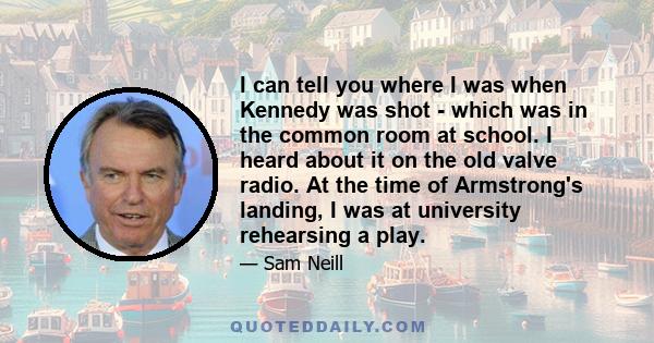 I can tell you where I was when Kennedy was shot - which was in the common room at school. I heard about it on the old valve radio. At the time of Armstrong's landing, I was at university rehearsing a play.