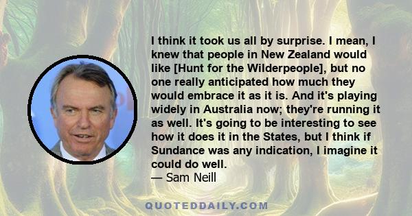 I think it took us all by surprise. I mean, I knew that people in New Zealand would like [Hunt for the Wilderpeople], but no one really anticipated how much they would embrace it as it is. And it's playing widely in