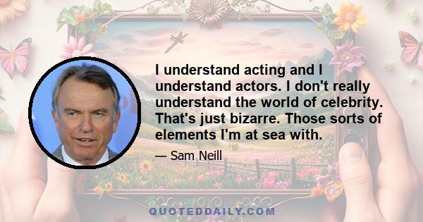 I understand acting and I understand actors. I don't really understand the world of celebrity. That's just bizarre. Those sorts of elements I'm at sea with.