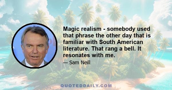 Magic realism - somebody used that phrase the other day that is familiar with South American literature. That rang a bell. It resonates with me.