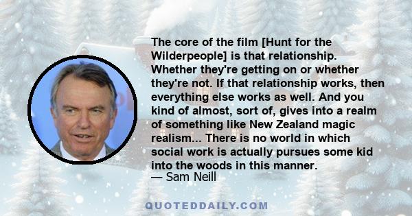 The core of the film [Hunt for the Wilderpeople] is that relationship. Whether they're getting on or whether they're not. If that relationship works, then everything else works as well. And you kind of almost, sort of,