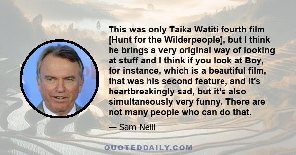 This was only Taika Watiti fourth film [Hunt for the Wilderpeople], but I think he brings a very original way of looking at stuff and I think if you look at Boy, for instance, which is a beautiful film, that was his