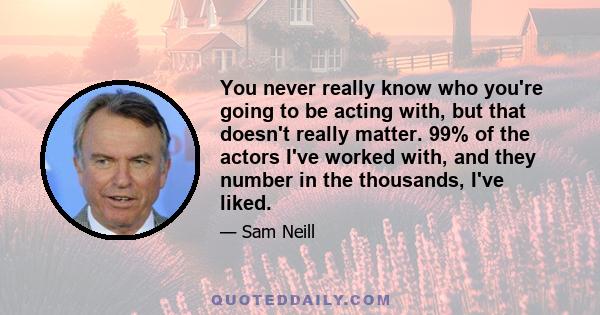 You never really know who you're going to be acting with, but that doesn't really matter. 99% of the actors I've worked with, and they number in the thousands, I've liked.