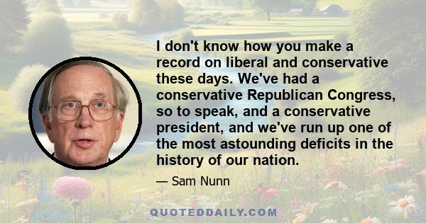 I don't know how you make a record on liberal and conservative these days. We've had a conservative Republican Congress, so to speak, and a conservative president, and we've run up one of the most astounding deficits in 