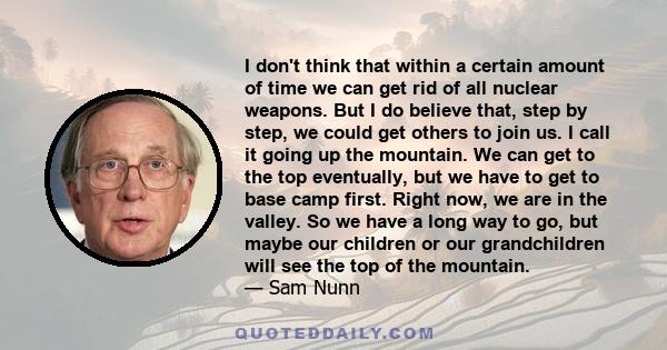 I don't think that within a certain amount of time we can get rid of all nuclear weapons. But I do believe that, step by step, we could get others to join us. I call it going up the mountain. We can get to the top