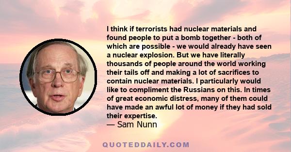 I think if terrorists had nuclear materials and found people to put a bomb together - both of which are possible - we would already have seen a nuclear explosion. But we have literally thousands of people around the