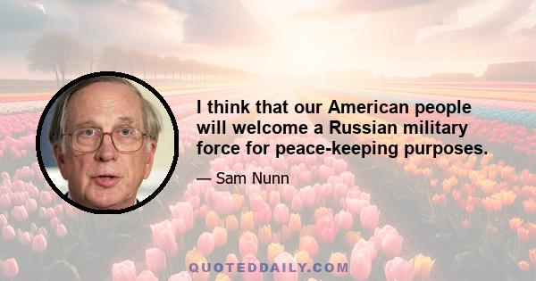 I think that our American people will welcome a Russian military force for peace-keeping purposes.