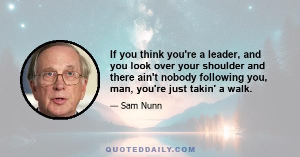 If you think you're a leader, and you look over your shoulder and there ain't nobody following you, man, you're just takin' a walk.