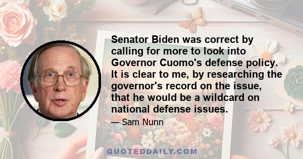 Senator Biden was correct by calling for more to look into Governor Cuomo's defense policy. It is clear to me, by researching the governor's record on the issue, that he would be a wildcard on national defense issues.