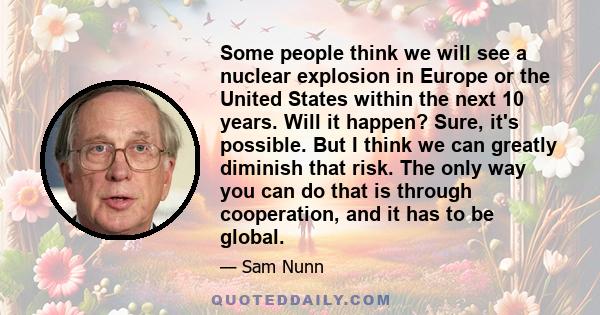 Some people think we will see a nuclear explosion in Europe or the United States within the next 10 years. Will it happen? Sure, it's possible. But I think we can greatly diminish that risk. The only way you can do that 