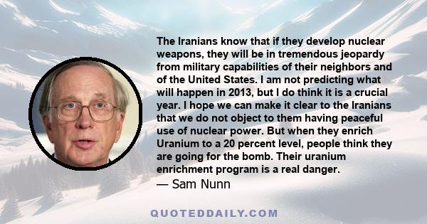 The Iranians know that if they develop nuclear weapons, they will be in tremendous jeopardy from military capabilities of their neighbors and of the United States. I am not predicting what will happen in 2013, but I do