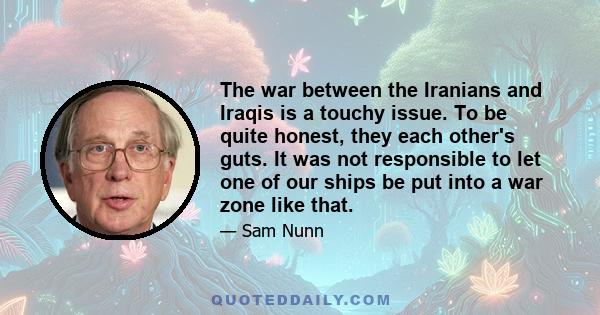 The war between the Iranians and Iraqis is a touchy issue. To be quite honest, they each other's guts. It was not responsible to let one of our ships be put into a war zone like that.