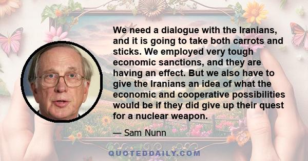 We need a dialogue with the Iranians, and it is going to take both carrots and sticks. We employed very tough economic sanctions, and they are having an effect. But we also have to give the Iranians an idea of what the