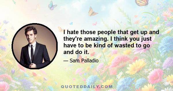 I hate those people that get up and they're amazing. I think you just have to be kind of wasted to go and do it.